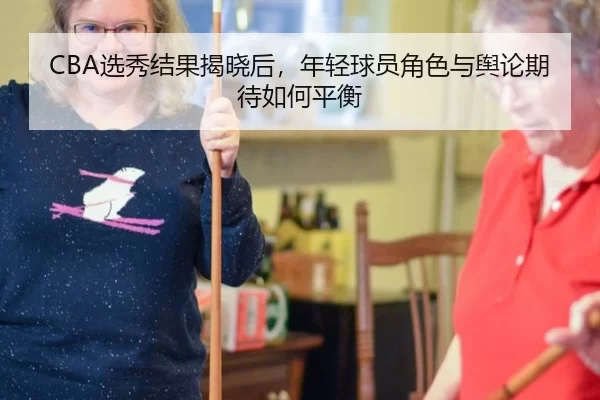 CBA选秀结果揭晓后，年轻球员角色与舆论期待如何平衡